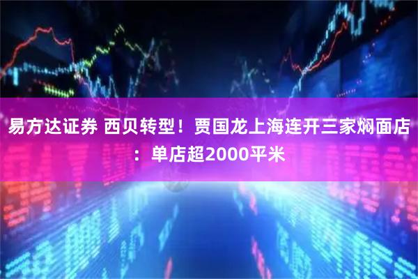 易方达证券 西贝转型！贾国龙上海连开三家焖面店：单店超2000平米