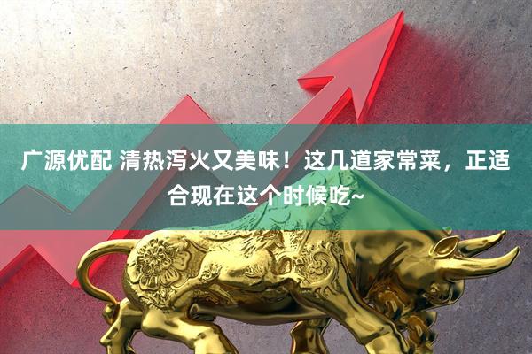 广源优配 清热泻火又美味!这几道家常菜,正适合现在这个时候吃~