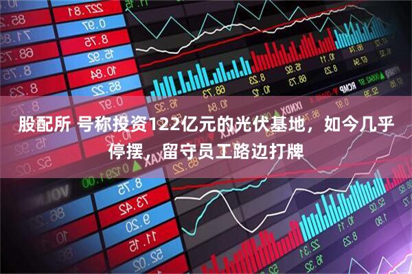 股配所 号称投资122亿元的光伏基地，如今几乎停摆，留守员工路边打牌