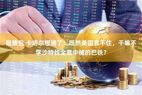 股腰包 卡塔尔想通了：既然美国靠不住，干嘛不学沙特找全套中械的巴铁？