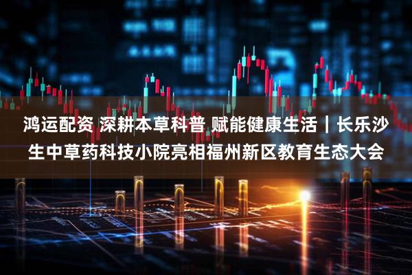 鸿运配资 深耕本草科普 赋能健康生活｜长乐沙生中草药科技小院亮相福州新区教育生态大会