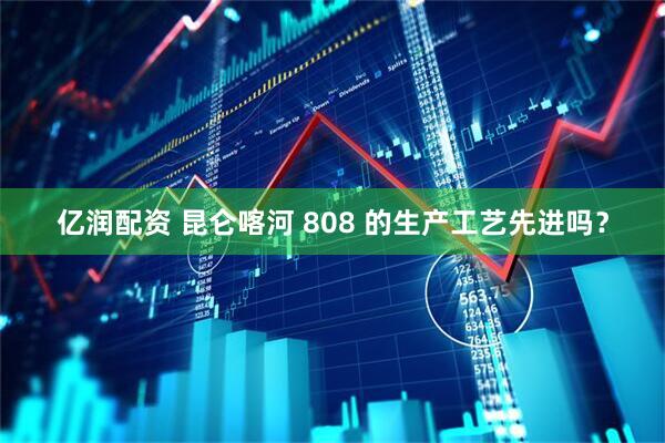 亿润配资 昆仑喀河 808 的生产工艺先进吗？
