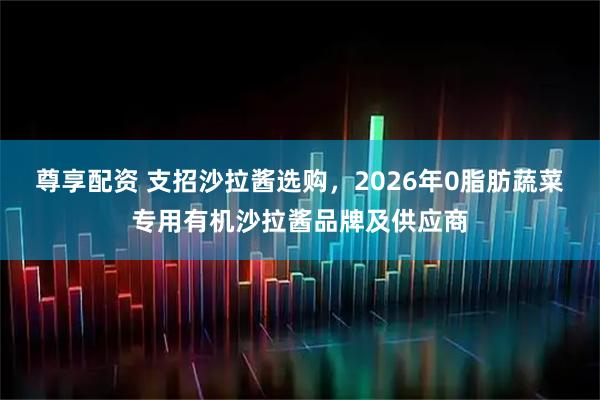 尊享配资 支招沙拉酱选购，2026年0脂肪蔬菜专用有机沙拉酱品牌及供应商