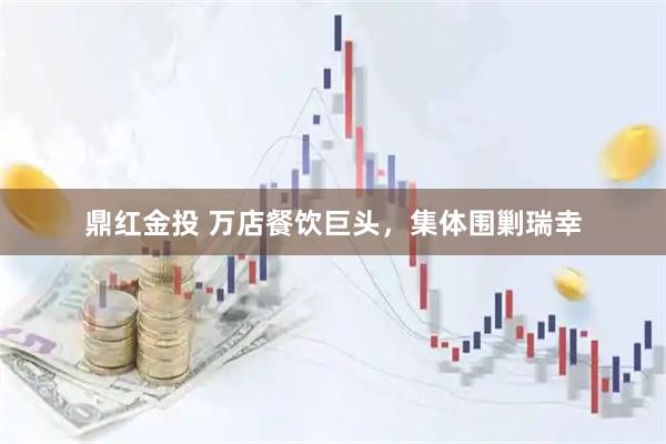 鼎红金投 万店餐饮巨头，集体围剿瑞幸