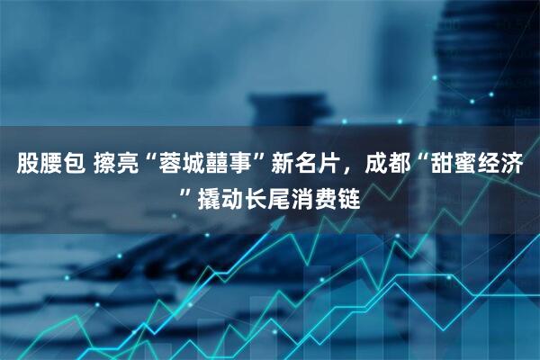 股腰包 擦亮“蓉城囍事”新名片，成都“甜蜜经济”撬动长尾消费链