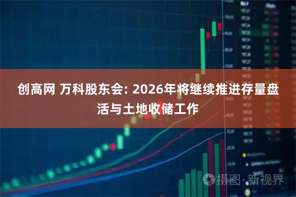 创高网 万科股东会: 2026年将继续推进存量盘活与土地收储工作