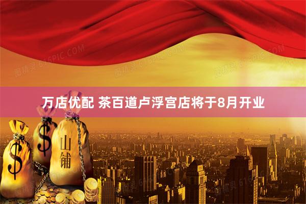 万店优配 茶百道卢浮宫店将于8月开业