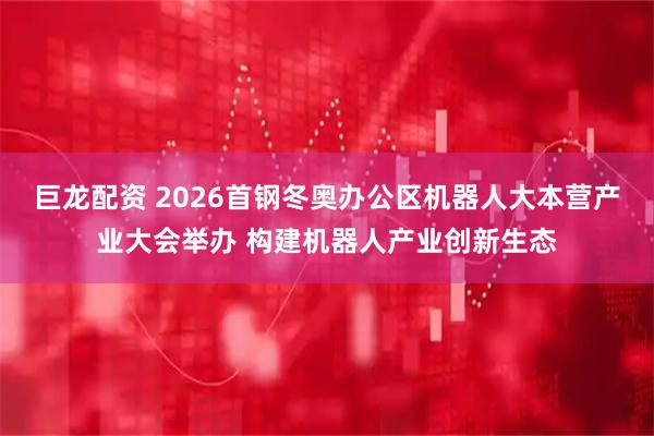 巨龙配资 2026首钢冬奥办公区机器人大本营产业大会举办 构建机器人产业创新生态