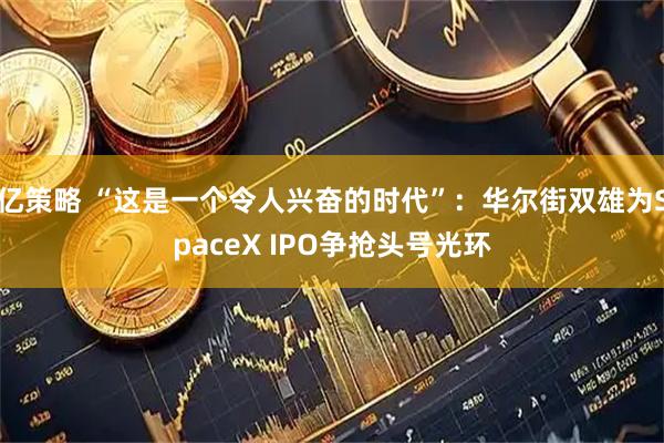 亿策略 “这是一个令人兴奋的时代”：华尔街双雄为SpaceX IPO争抢头号光环