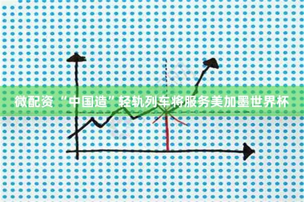 微配资 “中国造”轻轨列车将服务美加墨世界杯