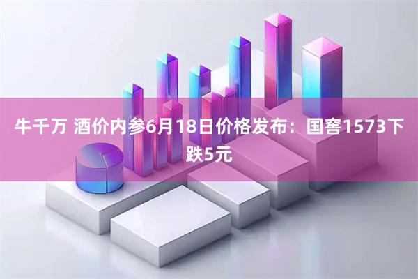 牛千万 酒价内参6月18日价格发布：国窖1573下跌5元