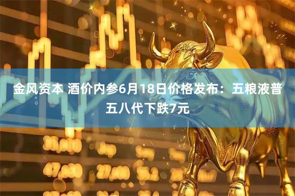 金风资本 酒价内参6月18日价格发布：五粮液普五八代下跌7元