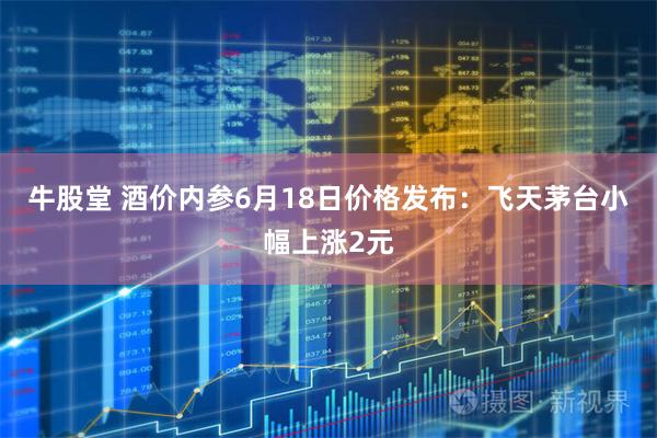 牛股堂 酒价内参6月18日价格发布：飞天茅台小幅上涨2元
