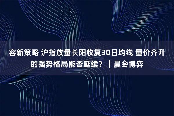 容新策略 沪指放量长阳收复30日均线 量价齐升的强势格局能否延续?|晨会博弈