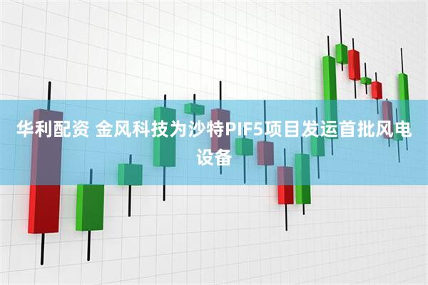 华利配资 金风科技为沙特PIF5项目发运首批风电设备