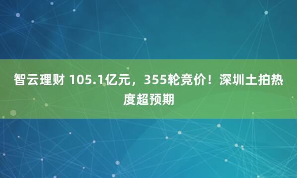 智云理财 105.1亿元，355轮竞价！深圳土拍热度超预期