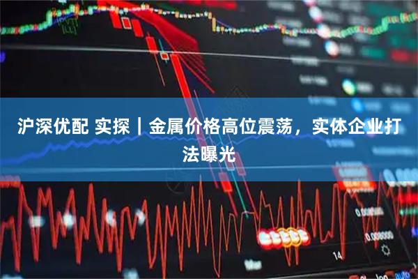 沪深优配 实探|金属价格高位震荡,实体企业打法曝光