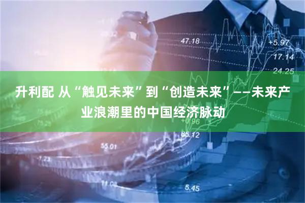 升利配 从“触见未来”到“创造未来”——未来产业浪潮里的中国经济脉动