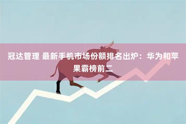 冠达管理 最新手机市场份额排名出炉:华为和苹果霸榜前二