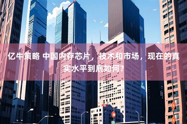 亿牛策略 中国内存芯片，技术和市场，现在的真实水平到底如何？