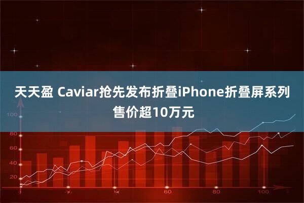 天天盈 Caviar抢先发布折叠iPhone折叠屏系列 售价超10万元