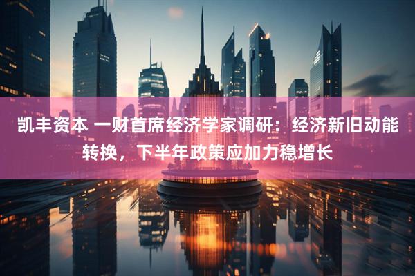 凯丰资本 一财首席经济学家调研：经济新旧动能转换，下半年政策应加力稳增长