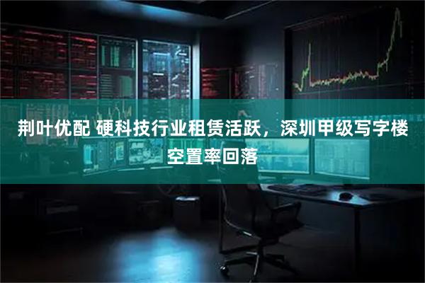 荆叶优配 硬科技行业租赁活跃，深圳甲级写字楼空置率回落