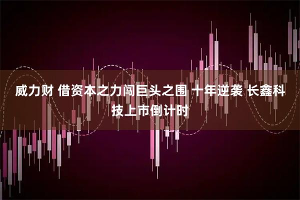 威力财 借资本之力闯巨头之围 十年逆袭 长鑫科技上市倒计时
