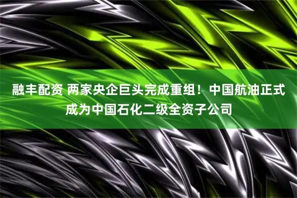 融丰配资 两家央企巨头完成重组！中国航油正式成为中国石化二级全资子公司
