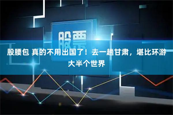 股腰包 真的不用出国了！去一趟甘肃，堪比环游大半个世界