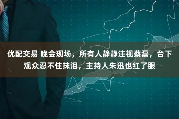 优配交易 晚会现场，所有人静静注视蔡磊，台下观众忍不住抹泪，主持人朱迅也红了眼