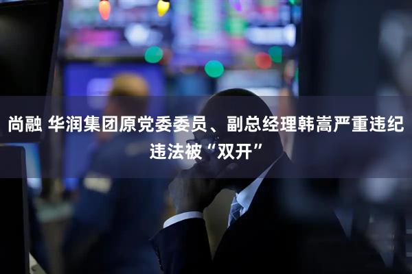 尚融 华润集团原党委委员、副总经理韩嵩严重违纪违法被“双开”