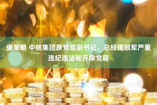 億策略 中核集团原党组副书记、总经理顾军严重违纪违法被开除党籍
