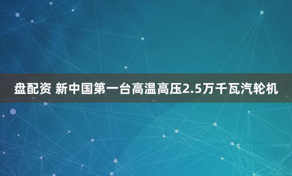 盘配资 新中国第一台高温高压2.5万千瓦汽轮机