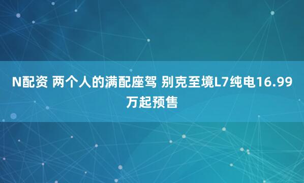 N配资 两个人的满配座驾 别克至境L7纯电16.99万起预售