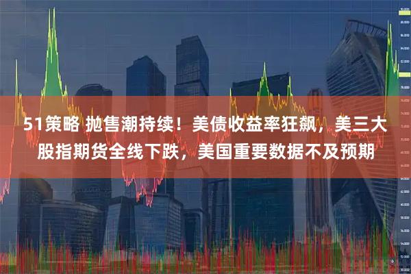 51策略 抛售潮持续！美债收益率狂飙，美三大股指期货全线下跌，美国重要数据不及预期