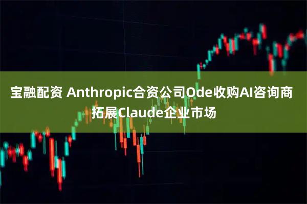 宝融配资 Anthropic合资公司Ode收购AI咨询商 拓展Claude企业市场