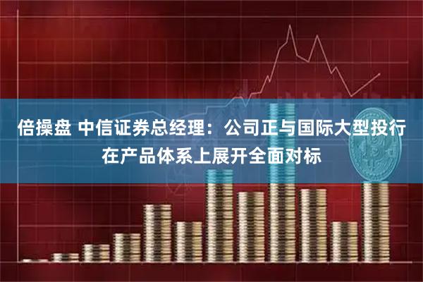 倍操盘 中信证券总经理：公司正与国际大型投行在产品体系上展开全面对标