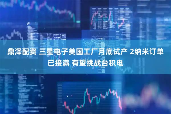 鼎泽配资 三星电子美国工厂月底试产 2纳米订单已接满 有望挑战台积电