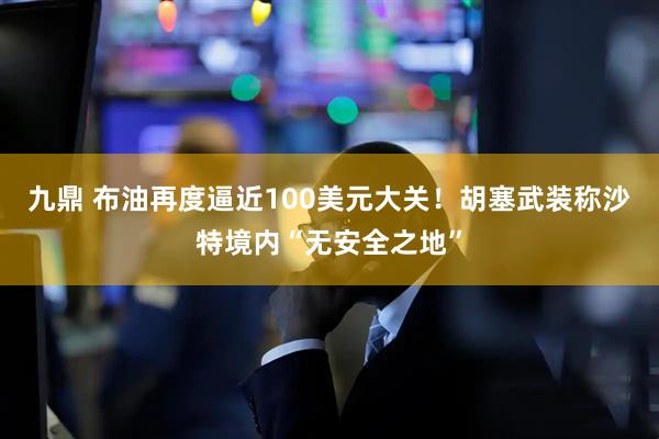 九鼎 布油再度逼近100美元大关!胡塞武装称沙特境内“无安全之地”